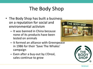 The Body Shop
• The Body Shop has built a business
  on a reputation for social and
  environmental activism
  – It was banned in China because
    none of its products have been
    tested on animals
  – It formed an alliance with Greenpeace
    in 1986 for their ‘Save The Whales’
    campaign
  – Even after a buy-out by L’Oreal,
    sales continue to grow
 