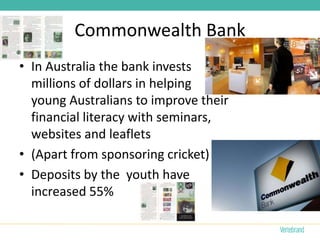Commonwealth Bank
• In Australia the bank invests
  millions of dollars in helping
  young Australians to improve their
  financial literacy with seminars,
  websites and leaflets
• (Apart from sponsoring cricket)
• Deposits by the youth have
  increased 55%
 