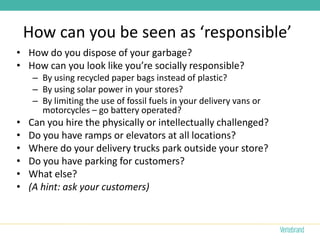 How can you be seen as ‘responsible’
• How do you dispose of your garbage?
• How can you look like you’re socially responsible?
     – By using recycled paper bags instead of plastic?
     – By using solar power in your stores?
     – By limiting the use of fossil fuels in your delivery vans or
       motorcycles – go battery operated?
•   Can you hire the physically or intellectually challenged?
•   Do you have ramps or elevators at all locations?
•   Where do your delivery trucks park outside your store?
•   Do you have parking for customers?
•   What else?
•   (A hint: ask your customers)
 