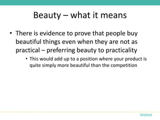 Beauty – what it means
• There is evidence to prove that people buy
  beautiful things even when they are not as
  practical – preferring beauty to practicality
     • This would add up to a position where your product is
       quite simply more beautiful than the competition
 