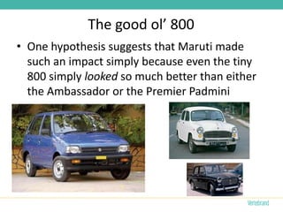 The good ol’ 800
• One hypothesis suggests that Maruti made
  such an impact simply because even the tiny
  800 simply looked so much better than either
  the Ambassador or the Premier Padmini
 