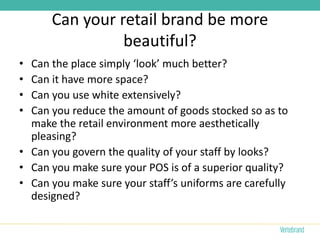 Can your retail brand be more
                beautiful?
• Can the place simply ‘look’ much better?
• Can it have more space?
• Can you use white extensively?
• Can you reduce the amount of goods stocked so as to
  make the retail environment more aesthetically
  pleasing?
• Can you govern the quality of your staff by looks?
• Can you make sure your POS is of a superior quality?
• Can you make sure your staff’s uniforms are carefully
  designed?
 