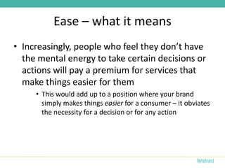 Ease – what it means
• Increasingly, people who feel they don’t have
  the mental energy to take certain decisions or
  actions will pay a premium for services that
  make things easier for them
     • This would add up to a position where your brand
       simply makes things easier for a consumer – it obviates
       the necessity for a decision or for any action
 