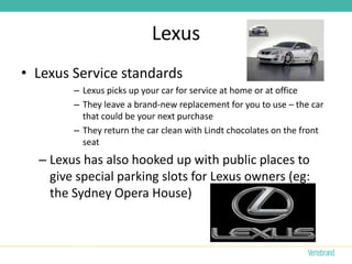 Lexus
• Lexus Service standards
        – Lexus picks up your car for service at home or at office
        – They leave a brand-new replacement for you to use – the car
          that could be your next purchase
        – They return the car clean with Lindt chocolates on the front
          seat
  – Lexus has also hooked up with public places to
    give special parking slots for Lexus owners (eg:
    the Sydney Opera House)
 