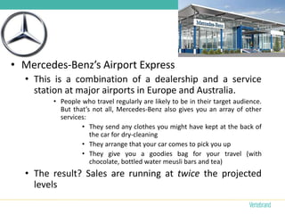 • Mercedes-Benz’s Airport Express
  • This is a combination of a dealership and a service
    station at major airports in Europe and Australia.
        • People who travel regularly are likely to be in their target audience.
          But that’s not all, Mercedes-Benz also gives you an array of other
          services:
                 • They send any clothes you might have kept at the back of
                    the car for dry-cleaning
                 • They arrange that your car comes to pick you up
                 • They give you a goodies bag for your travel (with
                    chocolate, bottled water meusli bars and tea)
  • The result? Sales are running at twice the projected
    levels
 