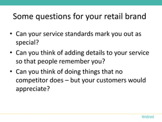 Some questions for your retail brand
• Can your service standards mark you out as
  special?
• Can you think of adding details to your service
  so that people remember you?
• Can you think of doing things that no
  competitor does – but your customers would
  appreciate?
 