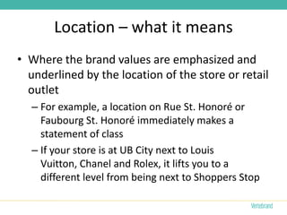 Location – what it means
• Where the brand values are emphasized and
  underlined by the location of the store or retail
  outlet
  – For example, a location on Rue St. Honoré or
    Faubourg St. Honoré immediately makes a
    statement of class
  – If your store is at UB City next to Louis
    Vuitton, Chanel and Rolex, it lifts you to a
    different level from being next to Shoppers Stop
 