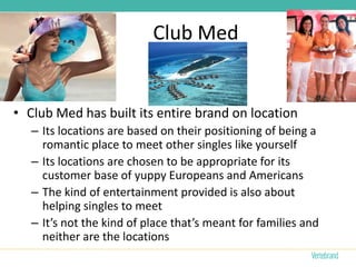 Club Med


• Club Med has built its entire brand on location
   – Its locations are based on their positioning of being a
     romantic place to meet other singles like yourself
   – Its locations are chosen to be appropriate for its
     customer base of yuppy Europeans and Americans
   – The kind of entertainment provided is also about
     helping singles to meet
   – It’s not the kind of place that’s meant for families and
     neither are the locations
 