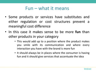 Fun – what it means
• Some products or services have substitutes and
  either regulation or cost structures prevent a
  meaningful cost difference
• In this case it makes sense to be more fun than
  other products in your category
     • This would add up to a position where the product makes
       you smile with its communication and where every
       interaction you have with the brand is more fun
     • It should always be in places where the consumer is having
       fun and it should give services that accentuate the idea
 