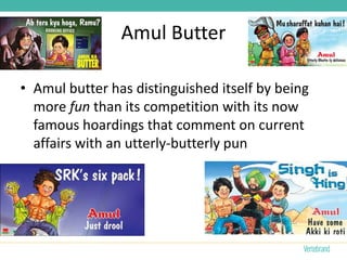 Amul Butter

• Amul butter has distinguished itself by being
  more fun than its competition with its now
  famous hoardings that comment on current
  affairs with an utterly-butterly pun
 