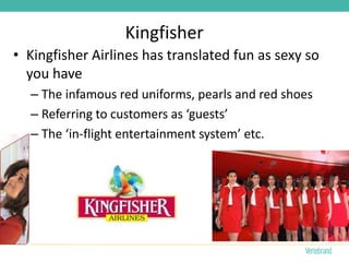 Kingfisher
• Kingfisher Airlines has translated fun as sexy so
  you have
  – The infamous red uniforms, pearls and red shoes
  – Referring to customers as ‘guests’
  – The ‘in-flight entertainment system’ etc.
 