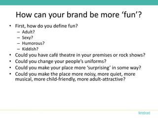 How can your brand be more ‘fun’?
• First, how do you define fun?
    –   Adult?
    –   Sexy?
    –   Humorous?
    –   Kiddish?
•   Could you have café theatre in your premises or rock shows?
•   Could you change your people’s uniforms?
•   Could you make your place more ‘surprising’ in some way?
•   Could you make the place more noisy, more quiet, more
    musical, more child-friendly, more adult-attractive?
 