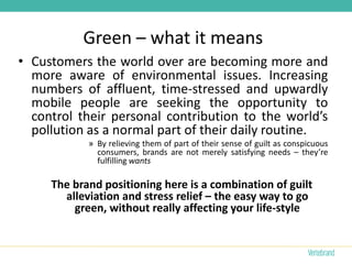 Green – what it means
• Customers the world over are becoming more and
  more aware of environmental issues. Increasing
  numbers of affluent, time-stressed and upwardly
  mobile people are seeking the opportunity to
  control their personal contribution to the world’s
  pollution as a normal part of their daily routine.
            » By relieving them of part of their sense of guilt as conspicuous
              consumers, brands are not merely satisfying needs – they’re
              fulfilling wants

     The brand positioning here is a combination of guilt
       alleviation and stress relief – the easy way to go
         green, without really affecting your life-style
 