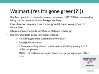 Walmart (Yes it’s gone green(?!))
•   Wal-Mart grew to its current enormous size (over US$312 Billion turnover) by
    being the best combination of fast+good+cheap
•   It was however an easily copied strategy and it began losing ground to
    competition
•   It began a ‘green’ agenda in 2004 as a ‘defensive strategy’
•   It is now corporate policy for several reasons:
           • It has brought more customers to Wal-Mart
           • Good public relations
           • It has created heightened morale and productivity among its 1.2
             million employees
           • Millions of dollars in savings in lower energy, packaging and other
             costs
 