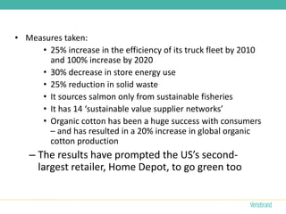 • Measures taken:
     • 25% increase in the efficiency of its truck fleet by 2010
       and 100% increase by 2020
     • 30% decrease in store energy use
     • 25% reduction in solid waste
     • It sources salmon only from sustainable fisheries
     • It has 14 ‘sustainable value supplier networks’
     • Organic cotton has been a huge success with consumers
       – and has resulted in a 20% increase in global organic
       cotton production
   – The results have prompted the US’s second-
     largest retailer, Home Depot, to go green too
 