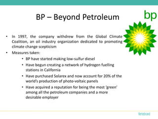 BP – Beyond Petroleum

•   In 1997, the company withdrew from the Global Climate
    Coalition, an oil industry organization dedicated to promoting
    climate change scepticism
•   Measures taken:
          • BP have started making low-sulfur diesel
          • Have begun creating a network of hydrogen fuelling
            stations in California
          • Have purchased Solarex and now account for 20% of the
            world’s production of photo-voltaic panels
          • Have acquired a reputation for being the most ‘green’
            among all the petroleum companies and a more
            desirable employer
 