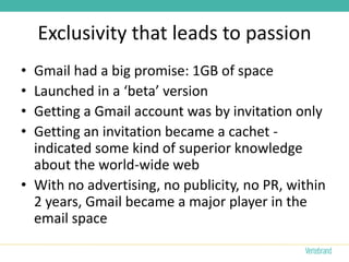 Exclusivity that leads to passion
• Gmail had a big promise: 1GB of space
• Launched in a ‘beta’ version
• Getting a Gmail account was by invitation only
• Getting an invitation became a cachet -
  indicated some kind of superior knowledge
  about the world-wide web
• With no advertising, no publicity, no PR, within
  2 years, Gmail became a major player in the
  email space
 