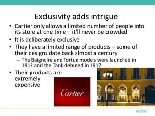 Exclusivity adds intrigue
• Cartier only allows a limited number of people into
  its store at one time – it’ll never be crowded
• It is deliberately exclusive
• They have a limited range of products – some of
  their designs date back almost a century
   – The Baignoire and Tortue models were launched in
     1912 and the Tank debuted in 1917
• Their products are
  extremely
  expensive
 
