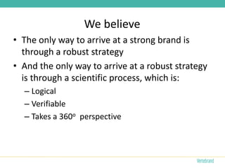 We believe
• The only way to arrive at a strong brand is
  through a robust strategy
• And the only way to arrive at a robust strategy
  is through a scientific process, which is:
  – Logical
  – Verifiable
  – Takes a 360o perspective
 