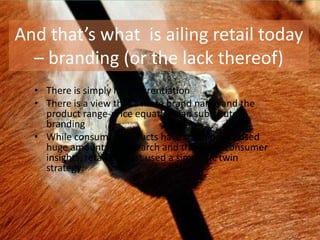 And that’s what is ailing retail today
  – branding (or the lack thereof)
  • There is simply no differentiation
  • There is a view that a mere brand name and the
    product range-price equation can substitute
    branding
  • While consumer products have traditionally used
    huge amounts of research and therefore consumer
    insights, retail has just used a simplistic twin
    strategy:
 