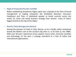 •   Raghu B Viswanath (Founder and MD)
    Before establishing Vertebrand, Raghu spent over a decade at the helm of brand
    management at leading companies like SmithKline Beecham Consumer
    Healthcare and Titan. A celebrated speaker at brand summits across the
    world, his vision and astute business strategy have steered many of India's
    biggest brands to the top of the ladder.

•   Ronald J Palat (Management Advisor)
    Among the pioneers of retail in India, Ronnie, as he is fondly called, introduced
    brands like Mother care to the country's big cities in, as far back as, the 1980s.
    With over 30 years' experience across apparel, luxury retail, consumer durables
    and technology, he has been a strategy consultant to a host of Indian and
    International organizations.
 
