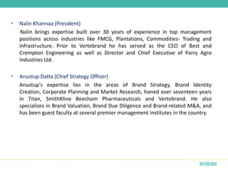 •   Nalin Khannaa (President)
    Nalin brings expertise built over 30 years of experience in top management
    positions across industries like FMCG, Plantations, Commodities- Trading and
    Infrastructure. Prior to Vertebrand he has served as the CEO of Best and
    Crompton Engineering as well as Director and Chief Executive of Parry Agro
    Industries Ltd.

•   Anustup Datta (Chief Strategy Officer)
    Anustup's expertise lies in the areas of Brand Strategy, Brand Identity
    Creation, Corporate Planning and Market Research, honed over seventeen years
    in Titan, SmithKline Beecham Pharmaceuticals and Vertebrand. He also
    specializes in Brand Valuation, Brand Due Diligence and Brand-related M&A, and
    has been guest faculty at several premier management institutes in the country.
 