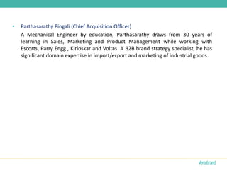 •   Parthasarathy Pingali (Chief Acquisition Officer)
    A Mechanical Engineer by education, Parthasarathy draws from 30 years of
    learning in Sales, Marketing and Product Management while working with
    Escorts, Parry Engg., Kirloskar and Voltas. A B2B brand strategy specialist, he has
    significant domain expertise in import/export and marketing of industrial goods.
 