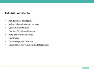 Industries we cater to:

•   Agri business and foods
•   Industrial products and services
•   Consumer and Retail
•   Fashion, Textile and Luxury
•   Auto and Auto Ancillaries
•   Healthcare
•   Technology and Telecom
•   Education, Entertainment and Hospitality
 