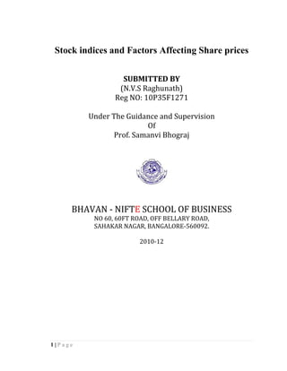 Stock indices and Factors Affecting Share prices


                  SUBMITTED BY
                 (N.V.S Raghunath)
                Reg NO: 10P35F1271

         Under The Guidance and Supervision
                        Of
               Prof. Samanvi Bhograj




     BHAVAN - NIFTE SCHOOL OF BUSINESS
          NO 60, 60FT ROAD, OFF BELLARY ROAD,
          SAHAKAR NAGAR, BANGALORE-560092.

                       2010-12




1|Page
 