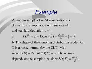 Example
( ) 4
8
A random sample of =64 observations is
drawn from a population with mean =15
and standard deviation =4.
a. ( ) 15; ( ) .5
b. The shape of the sampling distribution model for
is approx. no
SD X
n
n
E X SD X
x



    
( )
rmal (by the CLT) with
mean E(X) 15 and ( ) .5. The answer
depends on the sample size since ( ) .
SD X
n
SD X
SD X
 

 