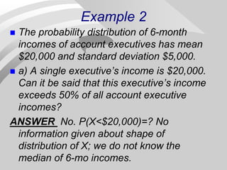 Example 2
 The probability distribution of 6-month
incomes of account executives has mean
$20,000 and standard deviation $5,000.
 a) A single executive’s income is $20,000.
Can it be said that this executive’s income
exceeds 50% of all account executive
incomes?
ANSWER No. P(X<$20,000)=? No
information given about shape of
distribution of X; we do not know the
median of 6-mo incomes.
 