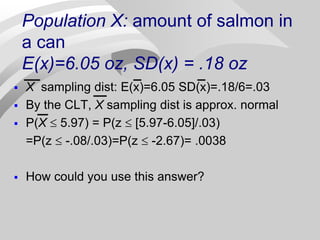 Population X: amount of salmon in
a can
E(x)=6.05 oz, SD(x) = .18 oz
 X sampling dist: E(x)=6.05 SD(x)=.18/6=.03
 By the CLT, X sampling dist is approx. normal
 P(X  5.97) = P(z  [5.97-6.05]/.03)
=P(z  -.08/.03)=P(z  -2.67)= .0038
 How could you use this answer?
 