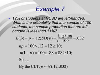 Example 7
 12% of students at NCSU are left-handed.
What is the probability that in a sample of 100
students, the sample proportion that are left-
handed is less than 11%?
.12*.88
ˆ ˆ
( ) .12; ( ) .032
100
E p p SD p
   
ˆ
By the CLT, ~ (.12,.032)
100 .12 12 10;
(1 ) 100 .88 88 10;
So
p N
np
n p
   
    
 