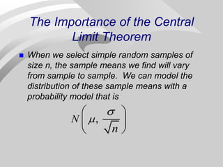 The Importance of the Central
Limit Theorem
 When we select simple random samples of
size n, the sample means we find will vary
from sample to sample. We can model the
distribution of these sample means with a
probability model that is
,
N
n


 
 
 
 
