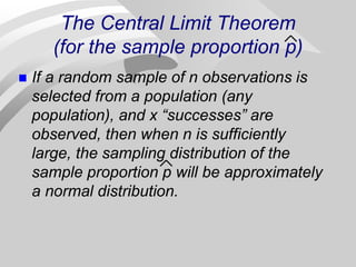 The Central Limit Theorem
(for the sample proportion p)
 If a random sample of n observations is
selected from a population (any
population), and x “successes” are
observed, then when n is sufficiently
large, the sampling distribution of the
sample proportion p will be approximately
a normal distribution.
 