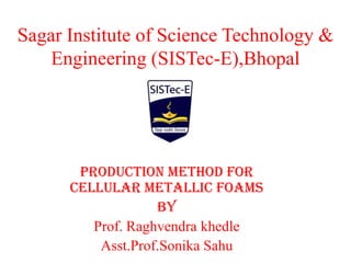 Sagar Institute of Science Technology &
Engineering (SISTec-E),Bhopal
PRODUCTION METHOD FOR
CELLULAR METALLIC FOAMS
By
Prof. Raghvendra khedle
Asst.Prof.Sonika Sahu
 