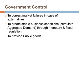 Government Control
 To correct market failures in case of
externalities
 To create stable business conditions (stimulate
Aggregate Demand) through monetary & fiscal
regulation
 To provide Public goods
 