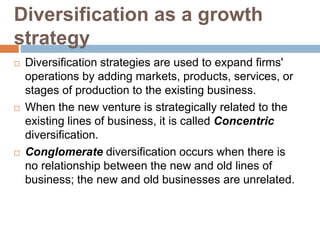 Diversification as a growth
strategy
 Diversification strategies are used to expand firms'
operations by adding markets, products, services, or
stages of production to the existing business.
 When the new venture is strategically related to the
existing lines of business, it is called Concentric
diversification.
 Conglomerate diversification occurs when there is
no relationship between the new and old lines of
business; the new and old businesses are unrelated.
 