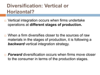 Diversification: Vertical or
Horizontal?
 Vertical integration occurs when firms undertake
operations at different stages of production.
 When a firm diversifies closer to the sources of raw
materials in the stages of production, it is following a
backward vertical integration strategy.
 Forward diversification occurs when firms move closer
to the consumer in terms of the production stages.
 
