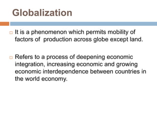 Globalization
 It is a phenomenon which permits mobility of
factors of production across globe except land.
 Refers to a process of deepening economic
integration, increasing economic and growing
economic interdependence between countries in
the world economy.
 