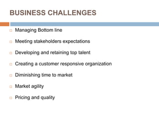 BUSINESS CHALLENGES
 Managing Bottom line
 Meeting stakeholders expectations
 Developing and retaining top talent
 Creating a customer responsive organization
 Diminishing time to market
 Market agility
 Pricing and quality
 