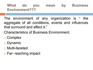 What do you mean by Business
Environment???
The environment of any organization is “ the
aggregate of all conditions, events and influences
that surround and affect it.”
Characteristics of Business Environment:
 Complex
 Dynamic
 Multi-faceted
 Far- reaching impact
 