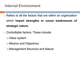 Internal Environment
 Refers to all the factors that are within an organization
which impart strengths or cause weaknesses of
strategic nature.
 Controllable factors. These include:
 Value system
 Mission and Objectives
 Management Structure and Nature
 