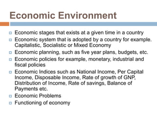 Economic Environment
 Economic stages that exists at a given time in a country
 Economic system that is adopted by a country for example.
Capitalistic, Socialistic or Mixed Economy
 Economic planning, such as five year plans, budgets, etc.
 Economic policies for example, monetary, industrial and
fiscal policies
 Economic Indices such as National Income, Per Capital
Income, Disposable Income, Rate of growth of GNP,
Distribution of Income, Rate of savings, Balance of
Payments etc.
 Economic Problems
 Functioning of economy
 
