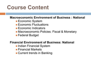 Course Content
Macroeconomic Environment of Business : National
 Economic System
 Economic Fluctuations
 Economic Indicators
 Macroeconomic Policies: Fiscal & Monetary
 Federal Budget
Financial Environment of Business: National
 Indian Financial System
 Financial Markets
 Current trends in Banking
 