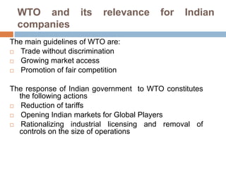 WTO and its relevance for Indian
companies
The main guidelines of WTO are:
 Trade without discrimination
 Growing market access
 Promotion of fair competition
The response of Indian government to WTO constitutes
the following actions
 Reduction of tariffs
 Opening Indian markets for Global Players
 Rationalizing industrial licensing and removal of
controls on the size of operations
 