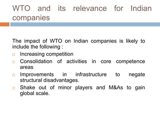 WTO and its relevance for Indian
companies
The impact of WTO on Indian companies is likely to
include the following :
 Increasing competition
 Consolidation of activities in core competence
areas
 Improvements in infrastructure to negate
structural disadvantages.
 Shake out of minor players and M&As to gain
global scale.
 