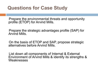 Questions for Case Study
Prepare the environmental threats and opportunity
profile (ETOP) for Arvind Mills.
Prepare the strategic advantages profile (SAP) for
Arvind Mills.
On the basis of ETOP and SAP, propose strategic
alternatives before Arvind Mills.
List down all components of Internal & External
Environment of Arvind Mills & identify its strengths &
Weaknesses
 