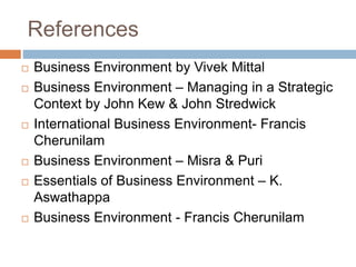 References
 Business Environment by Vivek Mittal
 Business Environment – Managing in a Strategic
Context by John Kew & John Stredwick
 International Business Environment- Francis
Cherunilam
 Business Environment – Misra & Puri
 Essentials of Business Environment – K.
Aswathappa
 Business Environment - Francis Cherunilam
 