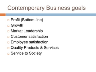 Contemporary Business goals
 Profit (Bottom-line)
 Growth
 Market Leadership
 Customer satisfaction
 Employee satisfaction
 Quality Products & Services
 Service to Society
 